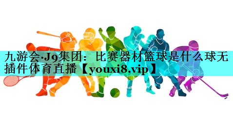 九游会·J9集团：比赛器材篮球是什么球无插件体育直播
