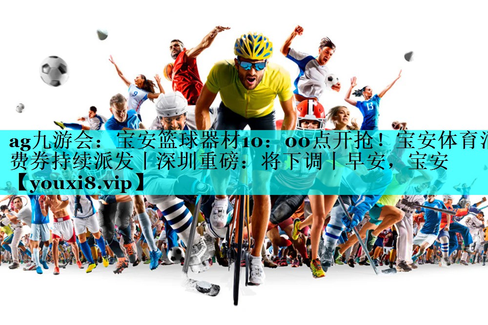 ag九游会：宝安篮球器材10：00点开抢！宝安体育消费券持续派发丨深圳重磅：将下调丨早安，宝安