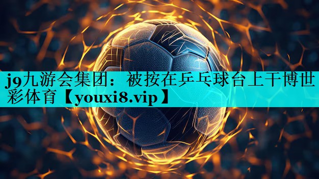 j9九游会集团：被按在乒乓球台上干博世彩体育