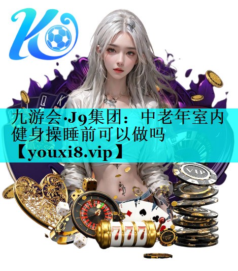 九游会·J9集团：中老年室内健身操睡前可以做吗