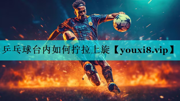 乒乓球台内如何拧拉上旋 乒乓球台内如何拧拉上旋