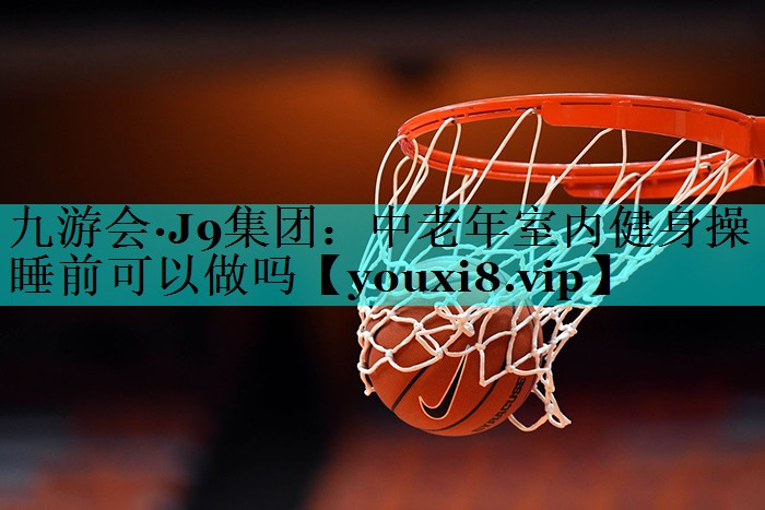 中老年室内健身操睡前可以做吗 中老年室内健身操睡前可以做吗